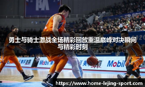 勇士与骑士激战全场精彩回放重温巅峰对决瞬间与精彩时刻